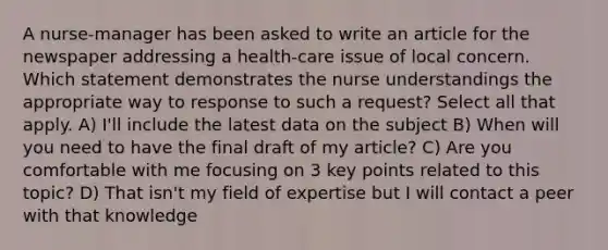 A nurse-manager has been asked to write an article for the newspaper addressing a health-care issue of local concern. Which statement demonstrates the nurse understandings the appropriate way to response to such a request? Select all that apply. A) I'll include the latest data on the subject B) When will you need to have the final draft of my article? C) Are you comfortable with me focusing on 3 key points related to this topic? D) That isn't my field of expertise but I will contact a peer with that knowledge