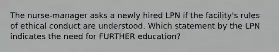 The nurse-manager asks a newly hired LPN if the facility's rules of ethical conduct are understood. Which statement by the LPN indicates the need for FURTHER education?