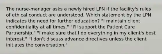 The nurse-manager asks a newly hired LPN if the facility's rules of ethical conduct are understood. Which statement by the LPN indicates the need for further education? "I maintain client confidentiality at all times." "I'll support the Patient Care Partnership." "I make sure that I do everything in my client's best interest." "I don't discuss advance directives unless the client initiates the conversation."