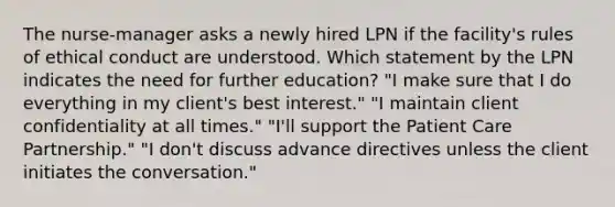 The nurse-manager asks a newly hired LPN if the facility's rules of ethical conduct are understood. Which statement by the LPN indicates the need for further education? "I make sure that I do everything in my client's best interest." "I maintain client confidentiality at all times." "I'll support the Patient Care Partnership." "I don't discuss advance directives unless the client initiates the conversation."