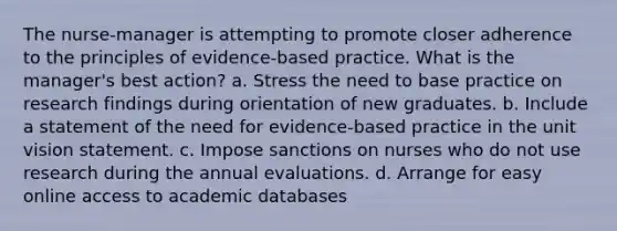 The nurse-manager is attempting to promote closer adherence to the principles of evidence-based practice. What is the manager's best action? a. Stress the need to base practice on research findings during orientation of new graduates. b. Include a statement of the need for evidence-based practice in the unit vision statement. c. Impose sanctions on nurses who do not use research during the annual evaluations. d. Arrange for easy online access to academic databases