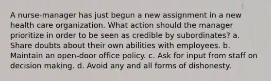 A nurse-manager has just begun a new assignment in a new health care organization. What action should the manager prioritize in order to be seen as credible by subordinates? a. Share doubts about their own abilities with employees. b. Maintain an open-door office policy. c. Ask for input from staff on decision making. d. Avoid any and all forms of dishonesty.