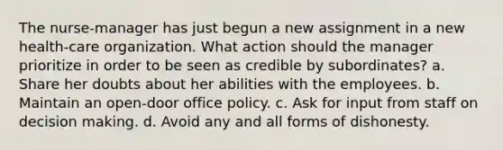 The nurse-manager has just begun a new assignment in a new health-care organization. What action should the manager prioritize in order to be seen as credible by subordinates? a. Share her doubts about her abilities with the employees. b. Maintain an open-door office policy. c. Ask for input from staff on decision making. d. Avoid any and all forms of dishonesty.