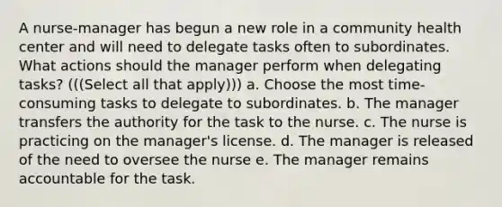 A nurse-manager has begun a new role in a community health center and will need to delegate tasks often to subordinates. What actions should the manager perform when delegating tasks? (((Select all that apply))) a. Choose the most time-consuming tasks to delegate to subordinates. b. The manager transfers the authority for the task to the nurse. c. The nurse is practicing on the manager's license. d. The manager is released of the need to oversee the nurse e. The manager remains accountable for the task.