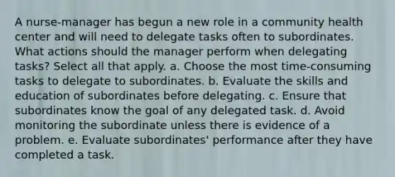 A nurse-manager has begun a new role in a community health center and will need to delegate tasks often to subordinates. What actions should the manager perform when delegating tasks? Select all that apply. a. Choose the most time-consuming tasks to delegate to subordinates. b. Evaluate the skills and education of subordinates before delegating. c. Ensure that subordinates know the goal of any delegated task. d. Avoid monitoring the subordinate unless there is evidence of a problem. e. Evaluate subordinates' performance after they have completed a task.