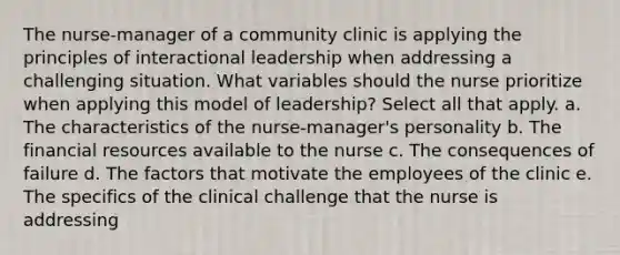 The nurse-manager of a community clinic is applying the principles of interactional leadership when addressing a challenging situation. What variables should the nurse prioritize when applying this model of leadership? Select all that apply. a. The characteristics of the nurse-manager's personality b. The financial resources available to the nurse c. The consequences of failure d. The factors that motivate the employees of the clinic e. The specifics of the clinical challenge that the nurse is addressing