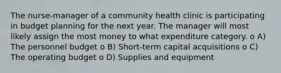 The nurse-manager of a community health clinic is participating in budget planning for the next year. The manager will most likely assign the most money to what expenditure category. o A) The personnel budget o B) Short-term capital acquisitions o C) The operating budget o D) Supplies and equipment