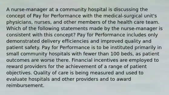 A nurse-manager at a community hospital is discussing the concept of Pay for Performance with the medical-surgical unit's physicians, nurses, and other members of the health care team. Which of the following statements made by the nurse-manager is consistent with this concept? Pay for Performance includes only demonstrated delivery efficiencies and improved quality and patient safety. Pay for Performance is to be instituted primarily in small community hospitals with fewer than 100 beds, as patient outcomes are worse there. Financial incentives are employed to reward providers for the achievement of a range of patient objectives. Quality of care is being measured and used to evaluate hospitals and other providers and to award reimbursement.