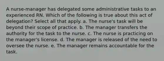 A nurse-manager has delegated some administrative tasks to an experienced RN. Which of the following is true about this act of delegation? Select all that apply. a. The nurse's task will be beyond their scope of practice. b. The manager transfers the authority for the task to the nurse. c. The nurse is practicing on the manager's license. d. The manager is released of the need to oversee the nurse. e. The manager remains accountable for the task.