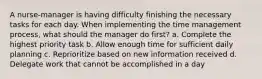 A nurse-manager is having difficulty finishing the necessary tasks for each day. When implementing the time management process, what should the manager do first? a. Complete the highest priority task b. Allow enough time for sufficient daily planning c. Reprioritize based on new information received d. Delegate work that cannot be accomplished in a day