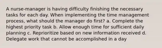 A nurse-manager is having difficulty finishing the necessary tasks for each day. When implementing the time management process, what should the manager do first? a. Complete the highest priority task b. Allow enough time for sufficient daily planning c. Reprioritize based on new information received d. Delegate work that cannot be accomplished in a day