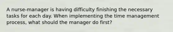 A nurse-manager is having difficulty finishing the necessary tasks for each day. When implementing the time management process, what should the manager do first?