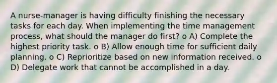 A nurse-manager is having difficulty finishing the necessary tasks for each day. When implementing the time management process, what should the manager do first? o A) Complete the highest priority task. o B) Allow enough time for sufficient daily planning. o C) Reprioritize based on new information received. o D) Delegate work that cannot be accomplished in a day.