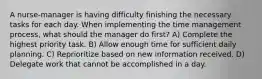 A nurse-manager is having difficulty finishing the necessary tasks for each day. When implementing the time management process, what should the manager do first? A) Complete the highest priority task. B) Allow enough time for sufficient daily planning. C) Reprioritize based on new information received. D) Delegate work that cannot be accomplished in a day.