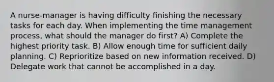 A nurse-manager is having difficulty finishing the necessary tasks for each day. When implementing the time management process, what should the manager do first? A) Complete the highest priority task. B) Allow enough time for sufficient daily planning. C) Reprioritize based on new information received. D) Delegate work that cannot be accomplished in a day.