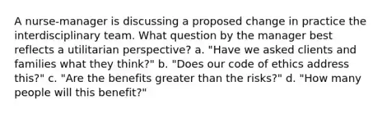 A nurse-manager is discussing a proposed change in practice the interdisciplinary team. What question by the manager best reflects a utilitarian perspective? a. "Have we asked clients and families what they think?" b. "Does our code of ethics address this?" c. "Are the benefits greater than the risks?" d. "How many people will this benefit?"