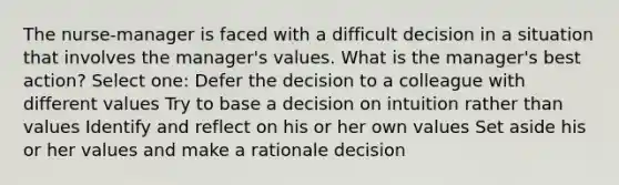 The nurse-manager is faced with a difficult decision in a situation that involves the manager's values. What is the manager's best action? Select one: Defer the decision to a colleague with different values Try to base a decision on intuition rather than values Identify and reflect on his or her own values Set aside his or her values and make a rationale decision