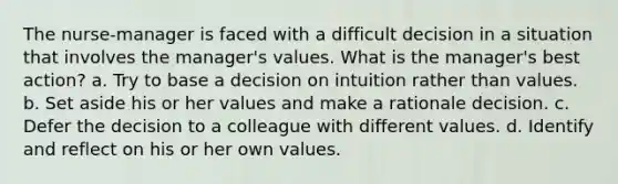 The nurse-manager is faced with a difficult decision in a situation that involves the manager's values. What is the manager's best action? a. Try to base a decision on intuition rather than values. b. Set aside his or her values and make a rationale decision. c. Defer the decision to a colleague with different values. d. Identify and reflect on his or her own values.