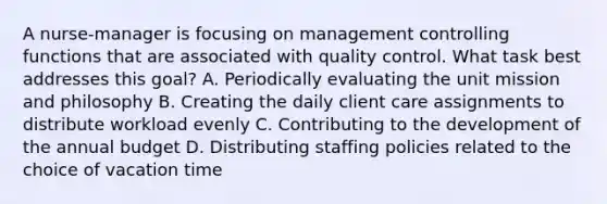 A nurse-manager is focusing on management controlling functions that are associated with quality control. What task best addresses this goal? A. Periodically evaluating the unit mission and philosophy B. Creating the daily client care assignments to distribute workload evenly C. Contributing to the development of the annual budget D. Distributing staffing policies related to the choice of vacation time