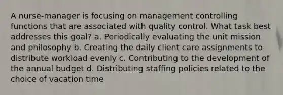 A nurse-manager is focusing on management controlling functions that are associated with quality control. What task best addresses this goal? a. Periodically evaluating the unit mission and philosophy b. Creating the daily client care assignments to distribute workload evenly c. Contributing to the development of the annual budget d. Distributing staffing policies related to the choice of vacation time