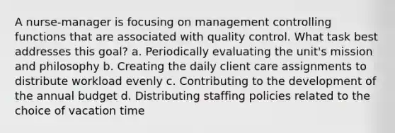 A nurse-manager is focusing on management controlling functions that are associated with quality control. What task best addresses this goal? a. Periodically evaluating the unit's mission and philosophy b. Creating the daily client care assignments to distribute workload evenly c. Contributing to the development of the annual budget d. Distributing staffing policies related to the choice of vacation time