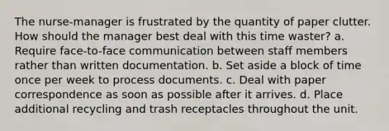 The nurse-manager is frustrated by the quantity of paper clutter. How should the manager best deal with this time waster? a. Require face-to-face communication between staff members rather than written documentation. b. Set aside a block of time once per week to process documents. c. Deal with paper correspondence as soon as possible after it arrives. d. Place additional recycling and trash receptacles throughout the unit.