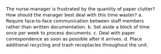 The nurse-manager is frustrated by the quantity of paper clutter? How should the manager best deal with this time waster? a. Require face-to-face communication between staff members rather than written documentation. b. Set aside a block of time once per week to process documents. c. Deal with paper correspondence as soon as possible after it arrives. d. Place additional recycling and trash receptacles throughout the unit.