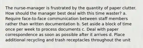 The nurse-manager is frustrated by the quantity of paper clutter. How should the manager best deal with this time waster? a. Require face-to-face communication between staff members rather than written documentation b. Set aside a block of time once per week to process documents c. Deal with paper correspondence as soon as possible after it arrives d. Place additional recycling and trash receptacles throughout the unit