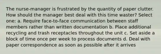 The nurse-manager is frustrated by the quantity of paper clutter. How should the manager best deal with this time waster? Select one: a. Require face-to-face communication between staff members rather than written documentation b. Place additional recycling and trash receptacles throughout the unit c. Set aside a block of time once per week to process documents d. Deal with paper correspondence as soon as possible after it arrives