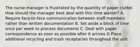 The nurse-manager is frustrated by the quantity of paper clutter. How should the manager best deal with this time waster? A. Require face-to-face communication between staff members rather than written documentation B. Set aside a block of time once per week to process documents C. Deal with paper correspondence as soon as possible after it arrives D.Place additional recycling and trash receptacles throughout the unit