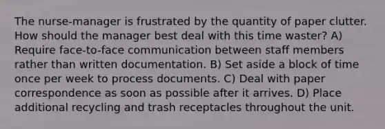 The nurse-manager is frustrated by the quantity of paper clutter. How should the manager best deal with this time waster? A) Require face-to-face communication between staff members rather than written documentation. B) Set aside a block of time once per week to process documents. C) Deal with paper correspondence as soon as possible after it arrives. D) Place additional recycling and trash receptacles throughout the unit.