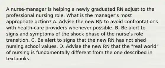 A nurse-manager is helping a newly graduated RN adjust to the professional nursing role. What is the manager's most appropriate action? A. Advise the new RN to avoid confrontations with health-care providers whenever possible. B. Be alert to signs and symptoms of the shock phase of the nurse's role transition. C. Be alert to signs that the new RN has not shed nursing school values. D. Advise the new RN that the "real world" of nursing is fundamentally different from the one described in textbooks.