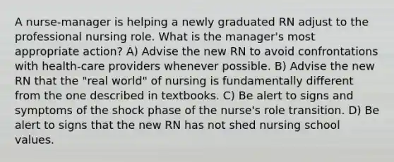 A nurse-manager is helping a newly graduated RN adjust to the professional nursing role. What is the manager's most appropriate action? A) Advise the new RN to avoid confrontations with health-care providers whenever possible. B) Advise the new RN that the "real world" of nursing is fundamentally different from the one described in textbooks. C) Be alert to signs and symptoms of the shock phase of the nurse's role transition. D) Be alert to signs that the new RN has not shed nursing school values.