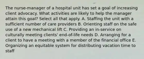 The nurse-manager of a hospital unit has set a goal of increasing client advocacy. What activities are likely to help the manager attain this goal? Select all that apply. A. Staffing the unit with a sufficient number of care providers B. Orienting staff on the safe use of a new mechanical lift C. Providing an in-service on culturally meeting clients' end-of-life needs D. Arranging for a client to have a meeting with a member of the financial office E. Organizing an equitable system for distributing vacation time to staff