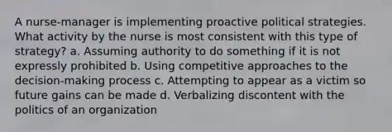 A nurse-manager is implementing proactive political strategies. What activity by the nurse is most consistent with this type of strategy? a. Assuming authority to do something if it is not expressly prohibited b. Using competitive approaches to the decision-making process c. Attempting to appear as a victim so future gains can be made d. Verbalizing discontent with the politics of an organization