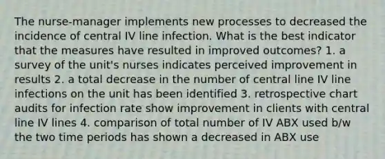 The nurse-manager implements new processes to decreased the incidence of central IV line infection. What is the best indicator that the measures have resulted in improved outcomes? 1. a survey of the unit's nurses indicates perceived improvement in results 2. a total decrease in the number of central line IV line infections on the unit has been identified 3. retrospective chart audits for infection rate show improvement in clients with central line IV lines 4. comparison of total number of IV ABX used b/w the two time periods has shown a decreased in ABX use