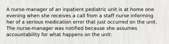 A nurse-manager of an inpatient pediatric unit is at home one evening when she receives a call from a staff nurse informing her of a serious medication error that just occurred on the unit. The nurse-manager was notified because she assumes accountability for what happens on the unit: