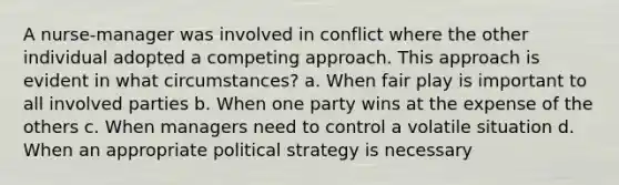 A nurse-manager was involved in conflict where the other individual adopted a competing approach. This approach is evident in what circumstances? a. When fair play is important to all involved parties b. When one party wins at the expense of the others c. When managers need to control a volatile situation d. When an appropriate political strategy is necessary