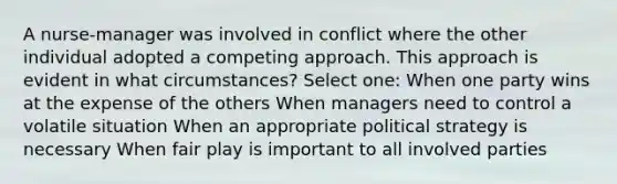 A nurse-manager was involved in conflict where the other individual adopted a competing approach. This approach is evident in what circumstances? Select one: When one party wins at the expense of the others When managers need to control a volatile situation When an appropriate political strategy is necessary When fair play is important to all involved parties