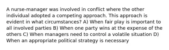 A nurse-manager was involved in conflict where the other individual adopted a competing approach. This approach is evident in what circumstances? A) When fair play is important to all involved parties B) When one party wins at the expense of the others C) When managers need to control a volatile situation D) When an appropriate political strategy is necessary