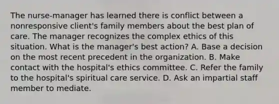 The nurse-manager has learned there is conflict between a nonresponsive client's family members about the best plan of care. The manager recognizes the complex ethics of this situation. What is the manager's best action? A. Base a decision on the most recent precedent in the organization. B. Make contact with the hospital's ethics committee. C. Refer the family to the hospital's spiritual care service. D. Ask an impartial staff member to mediate.