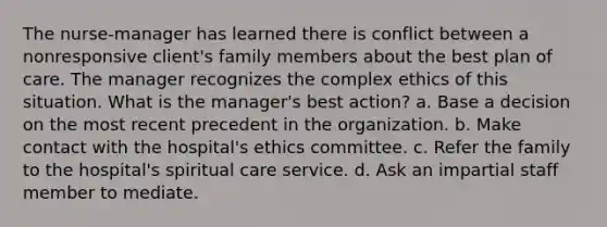 The nurse-manager has learned there is conflict between a nonresponsive client's family members about the best plan of care. The manager recognizes the complex ethics of this situation. What is the manager's best action? a. Base a decision on the most recent precedent in the organization. b. Make contact with the hospital's ethics committee. c. Refer the family to the hospital's spiritual care service. d. Ask an impartial staff member to mediate.