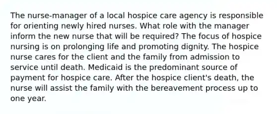 The nurse-manager of a local hospice care agency is responsible for orienting newly hired nurses. What role with the manager inform the new nurse that will be required? The focus of hospice nursing is on prolonging life and promoting dignity. The hospice nurse cares for the client and the family from admission to service until death. Medicaid is the predominant source of payment for hospice care. After the hospice client's death, the nurse will assist the family with the bereavement process up to one year.