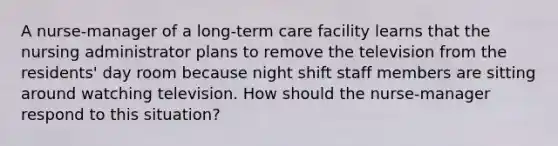 A nurse-manager of a long-term care facility learns that the nursing administrator plans to remove the television from the residents' day room because night shift staff members are sitting around watching television. How should the nurse-manager respond to this situation?