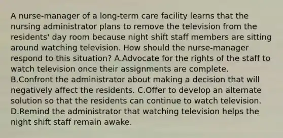 A nurse-manager of a long-term care facility learns that the nursing administrator plans to remove the television from the residents' day room because night shift staff members are sitting around watching television. How should the nurse-manager respond to this situation? A.Advocate for the rights of the staff to watch television once their assignments are complete. B.Confront the administrator about making a decision that will negatively affect the residents. C.Offer to develop an alternate solution so that the residents can continue to watch television. D.Remind the administrator that watching television helps the night shift staff remain awake.