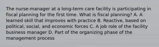 The nurse-manager at a long-term care facility is participating in fiscal planning for the first time. What is fiscal planning? A. A learned skill that improves with practice B. Reactive, based on political, social, and economic forces C. A job role of the facility business manager D. Part of the organizing phase of the management process