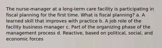 The nurse-manager at a long-term care facility is participating in fiscal planning for the first time. What is fiscal planning? a. A learned skill that improves with practice b. A job role of the facility business manager c. Part of the organizing phase of the management process d. Reactive, based on political, social, and economic forces