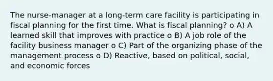 The nurse-manager at a long-term care facility is participating in fiscal planning for the first time. What is fiscal planning? o A) A learned skill that improves with practice o B) A job role of the facility business manager o C) Part of the organizing phase of the management process o D) Reactive, based on political, social, and economic forces