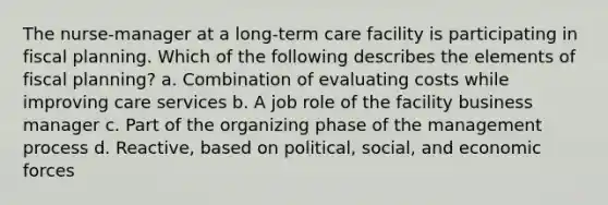 The nurse-manager at a long-term care facility is participating in fiscal planning. Which of the following describes the elements of fiscal planning? a. Combination of evaluating costs while improving care services b. A job role of the facility business manager c. Part of the organizing phase of the management process d. Reactive, based on political, social, and economic forces