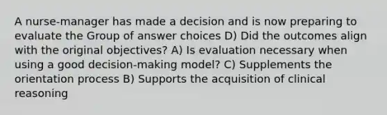 A nurse-manager has made a decision and is now preparing to evaluate the Group of answer choices D) Did the outcomes align with the original objectives? A) Is evaluation necessary when using a good decision-making model? C) Supplements the orientation process B) Supports the acquisition of clinical reasoning